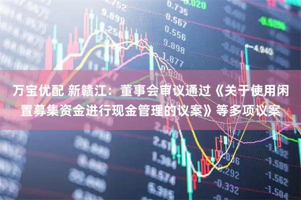 万宝优配 新赣江：董事会审议通过《关于使用闲置募集资金进行现金管理的议案》等多项议案