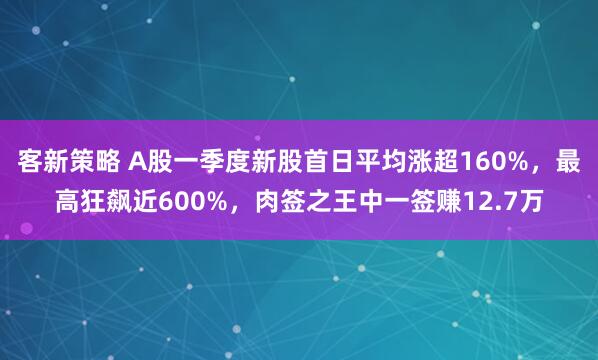 客新策略 A股一季度新股首日平均涨超160%，最高狂飙近600%，肉签之王中一签赚12.7万