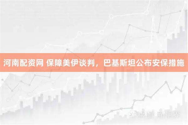 河南配资网 保障美伊谈判，巴基斯坦公布安保措施